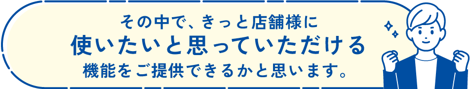 その中で、きっと店舗様に使いたいと思っていただける機能をご提供できるかと思います。